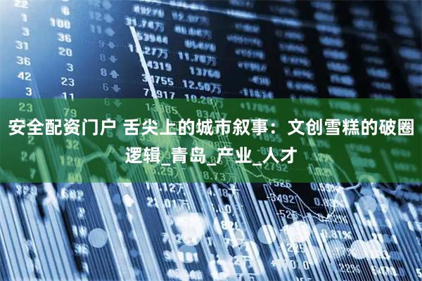 安全配资门户 舌尖上的城市叙事：文创雪糕的破圈逻辑_青岛_产业_人才