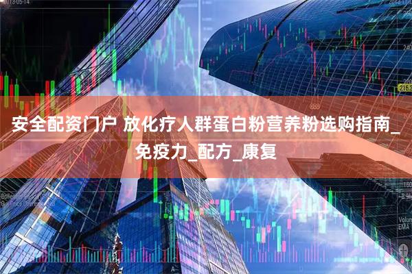 安全配资门户 放化疗人群蛋白粉营养粉选购指南_免疫力_配方_康复