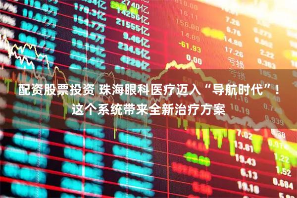 配资股票投资 珠海眼科医疗迈入“导航时代”！这个系统带来全新治疗方案