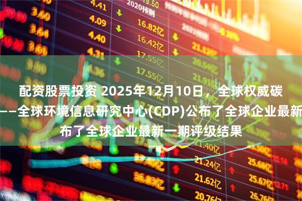配资股票投资 2025年12月10日，全球权威碳排放评级机构——全球环境信息研究中心(CDP)公布了全球企业最新一期评级结果
