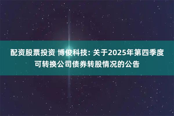 配资股票投资 博俊科技: 关于2025年第四季度可转换公司债券转股情况的公告