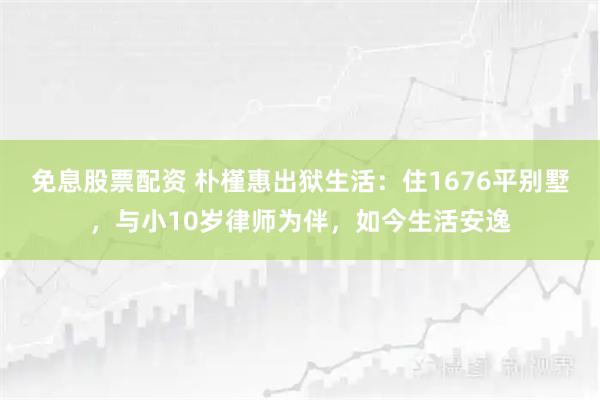 免息股票配资 朴槿惠出狱生活：住1676平别墅，与小10岁律师为伴，如今生活安逸