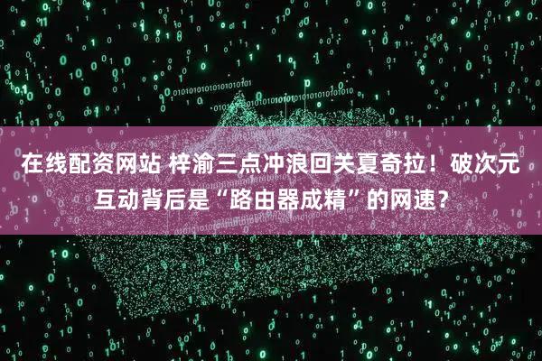 在线配资网站 梓渝三点冲浪回关夏奇拉！破次元互动背后是“路由器成精”的网速？