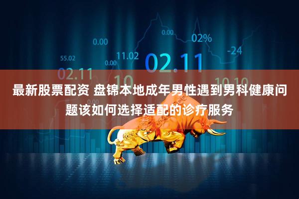 最新股票配资 盘锦本地成年男性遇到男科健康问题该如何选择适配的诊疗服务